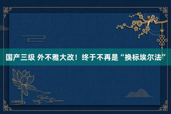 国产三级 外不雅大改！终于不再是“换标埃尔法”