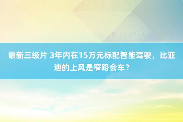 最新三级片 3年内在15万元标配智能驾驶，比亚迪的上风是窄路会车？