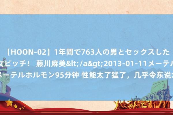 【HOON-02】1年間で763人の男とセックスした肉食系ヤリマン痴女ビッチ！ 藤川麻美</a>2013-01-11メーテルホルモン&$メーテルホルモン95分钟 性能太了猛了，几乎