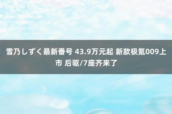 雪乃しずく最新番号 43.9万元起 新款极氪009上市 后驱/7座齐来了