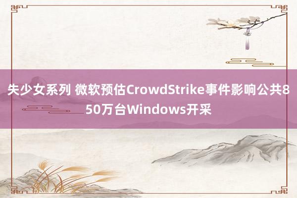 失少女系列 微软预估CrowdStrike事件影响公共850万台Windows开采