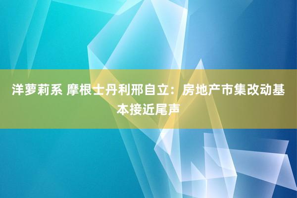 洋萝莉系 摩根士丹利邢自立：房地产市集改动基本接近尾声