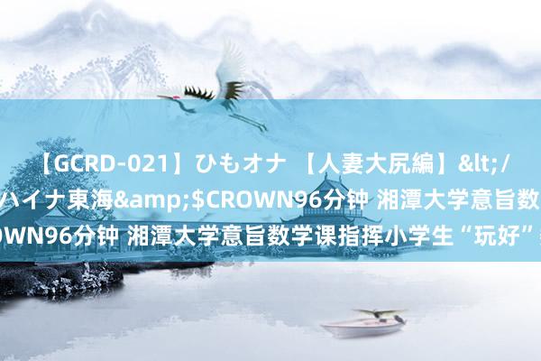 【GCRD-021】ひもオナ 【人妻大尻編】</a>2008-06-21ラハイナ東海&$CROWN96分钟 湘潭大学意旨数学课指挥小学生“玩好”数学