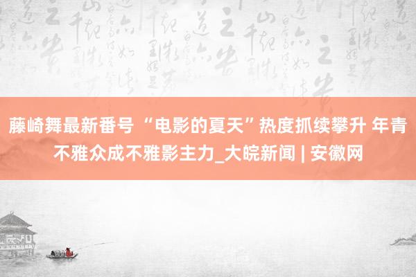 藤崎舞最新番号 “电影的夏天”热度抓续攀升 年青不雅众成不雅影主力_大皖新闻 | 安徽网