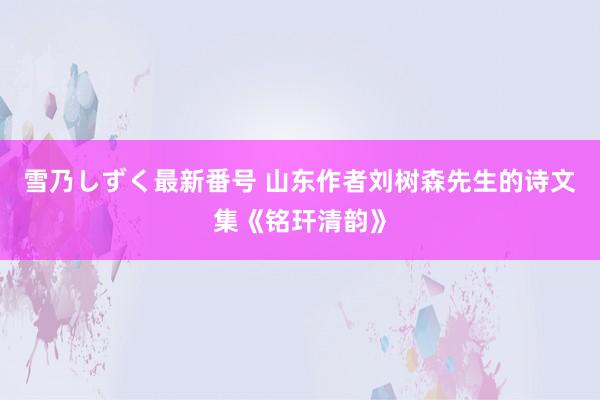 雪乃しずく最新番号 山东作者刘树森先生的诗文集《铭玕清韵》