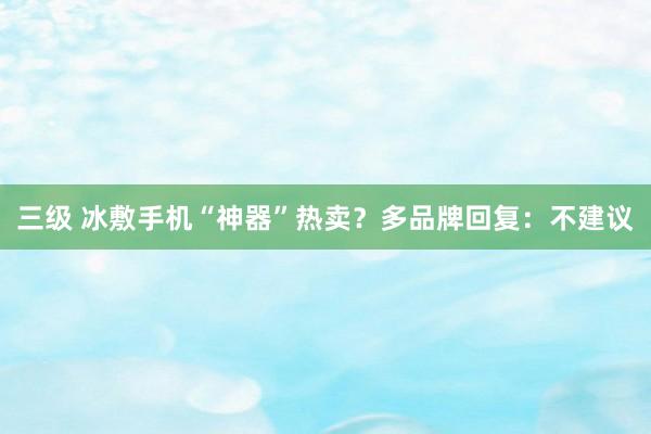 三级 冰敷手机“神器”热卖？多品牌回复：不建议