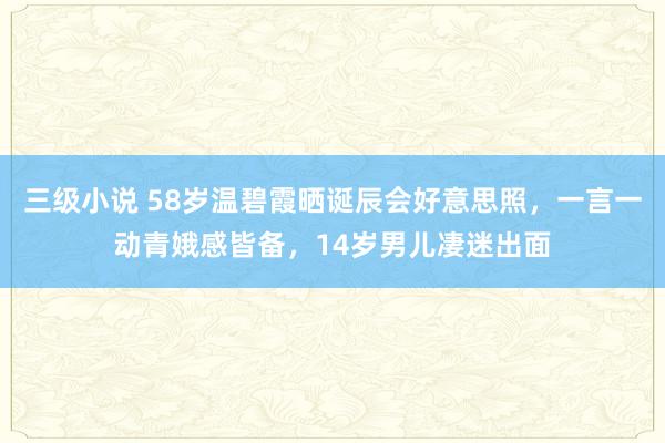 三级小说 58岁温碧霞晒诞辰会好意思照，一言一动青娥感皆备，14岁男儿凄迷出面