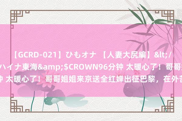 【GCRD-021】ひもオナ 【人妻大尻編】</a>2008-06-21ラハイナ東海&$CROWN96分钟 太暖心了！哥哥姐姐来京送全红婵出征巴黎，在外苦等2个多小时！