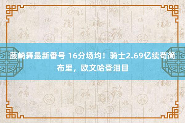 藤崎舞最新番号 16分场均！骑士2.69亿续苟简布里，欧文哈登泪目