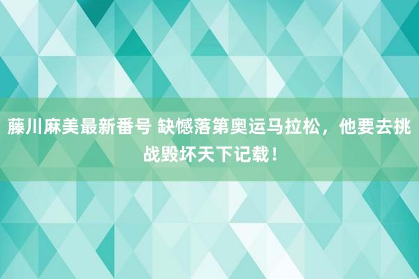 藤川麻美最新番号 缺憾落第奥运马拉松，他要去挑战毁坏天下记载！