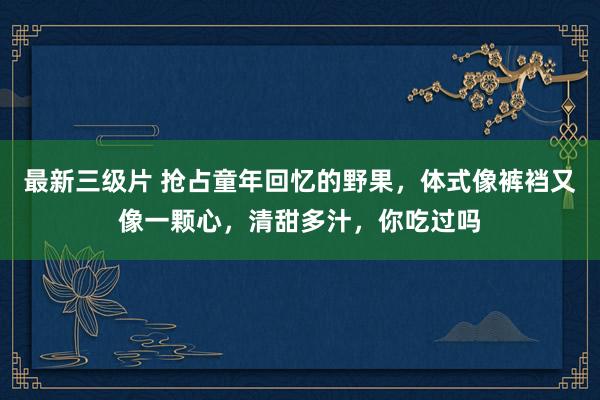 最新三级片 抢占童年回忆的野果，体式像裤裆又像一颗心，清甜多汁，你吃过吗