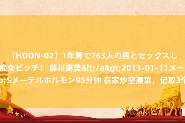 【HOON-02】1年間で763人の男とセックスした肉食系ヤリマン痴女ビッチ！ 藤川麻美</a>2013-01-11メーテルホルモン&$メーテルホルモン95分钟 在家炒空腹菜，记取