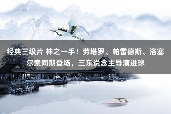 经典三级片 神之一手！劳塔罗、帕雷德斯、洛塞尔索同期登场，三东说念主导演进球