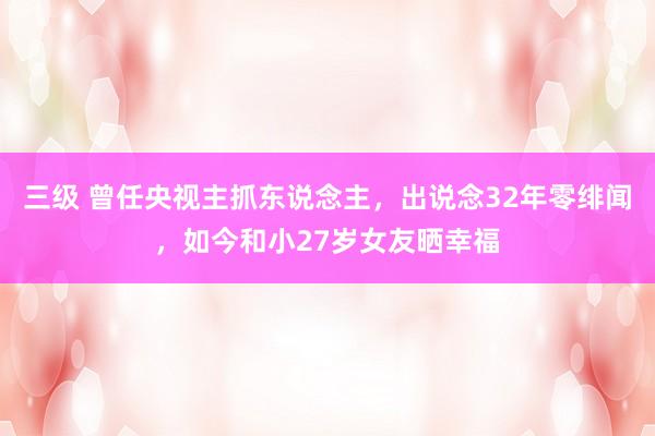 三级 曾任央视主抓东说念主，出说念32年零绯闻，如今和小27岁女友晒幸福