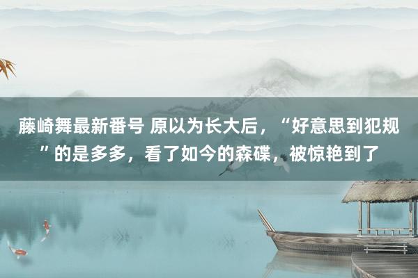 藤崎舞最新番号 原以为长大后，“好意思到犯规”的是多多，看了如今的森碟，被惊艳到了