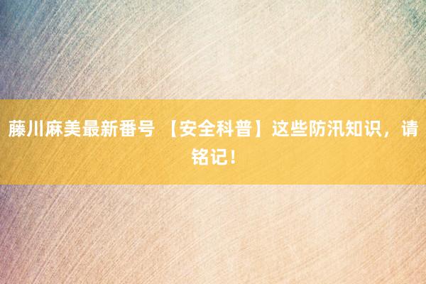 藤川麻美最新番号 【安全科普】这些防汛知识，请铭记！