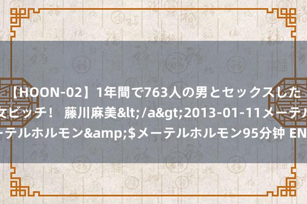 【HOON-02】1年間で763人の男とセックスした肉食系ヤリマン痴女ビッチ！ 藤川麻美</a>2013-01-11メーテルホルモン&$メーテルホルモン95分钟 EN1A圆棒圆钢易车铁