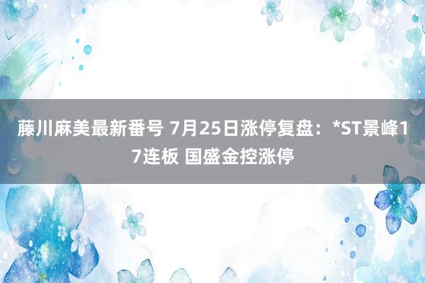 藤川麻美最新番号 7月25日涨停复盘：*ST景峰17连板 国盛金控涨停