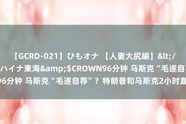 【GCRD-021】ひもオナ 【人妻大尻編】</a>2008-06-21ラハイナ東海&$CROWN96分钟 马斯克“毛遂自荐”？特朗普和马斯克2小时直播谈了啥