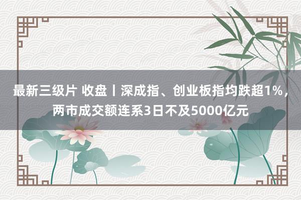 最新三级片 收盘丨深成指、创业板指均跌超1%，两市成交额连系3日不及5000亿元