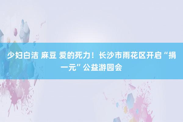 少妇白洁 麻豆 爱的死力！长沙市雨花区开启“捐一元”公益游园会