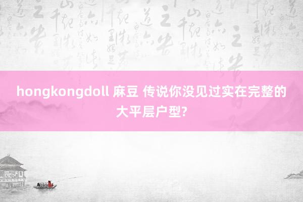 hongkongdoll 麻豆 传说你没见过实在完整的大平层户型?