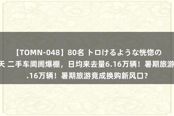 【TOMN-048】80名 トロけるような恍惚の表情 クンニ激昇天 二手车阛阓爆棚，日均来去量6.16万辆！暑期旅游竟成换购新风口？