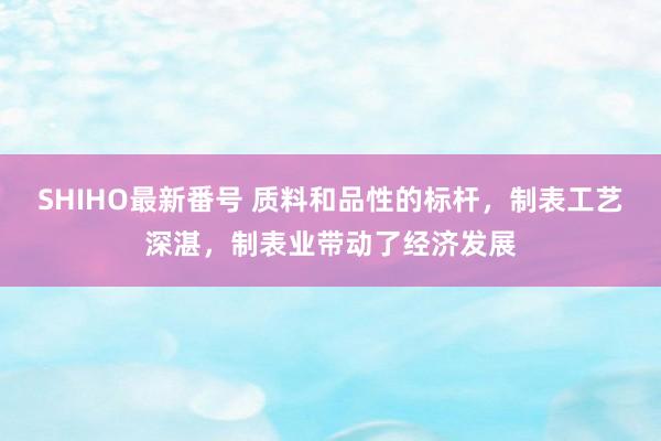 SHIHO最新番号 质料和品性的标杆，制表工艺深湛，制表业带动了经济发展