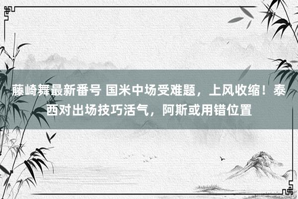 藤崎舞最新番号 国米中场受难题，上风收缩！泰西对出场技巧活气，阿斯或用错位置