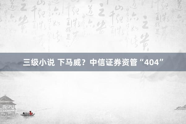 三级小说 下马威？中信证券资管“404”