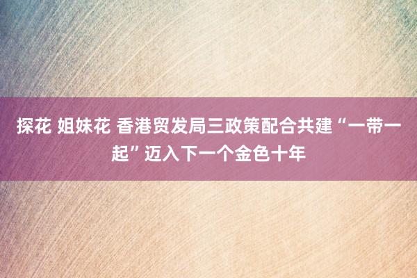 探花 姐妹花 香港贸发局三政策配合共建“一带一起”迈入下一个金色十年