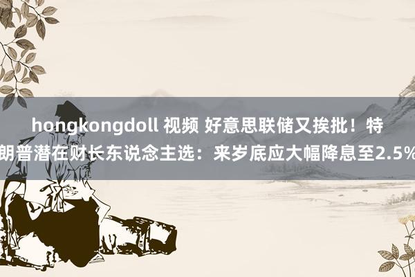 hongkongdoll 视频 好意思联储又挨批！特朗普潜在财长东说念主选：来岁底应大幅降息至2.5%