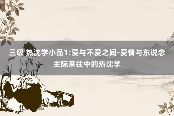 三级 热沈学小品1:爱与不爱之间-爱情与东说念主际来往中的热沈学