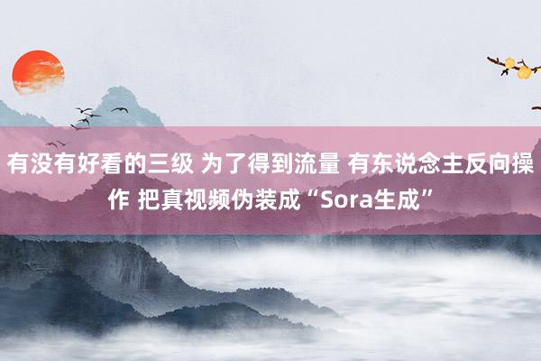 有没有好看的三级 为了得到流量 有东说念主反向操作 把真视频伪装成“Sora生成”