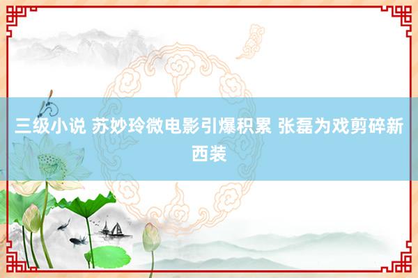 三级小说 苏妙玲微电影引爆积累 张磊为戏剪碎新西装