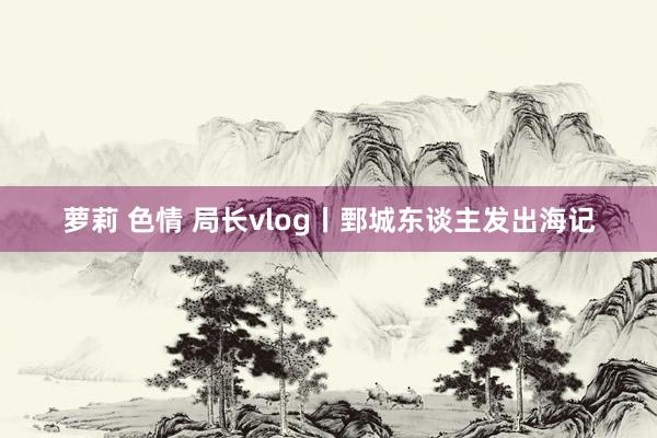 萝莉 色情 局长vlog丨鄄城东谈主发出海记