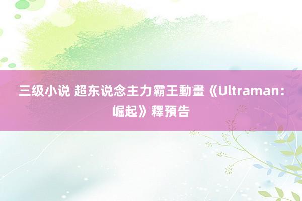 三级小说 超东说念主力霸王動畫《Ultraman：崛起》釋預告