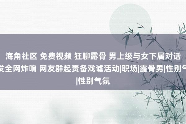 海角社区 免费视频 狂聊露骨 男上级与女下属对话激发全网炸响 网友群起责备戏谑活动|职场|露骨男|性别气氛