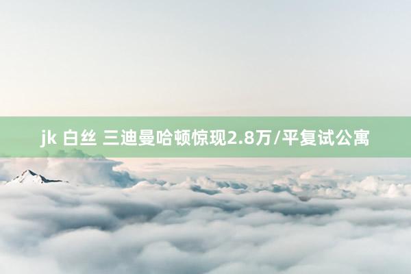 jk 白丝 三迪曼哈顿惊现2.8万/平复试公寓