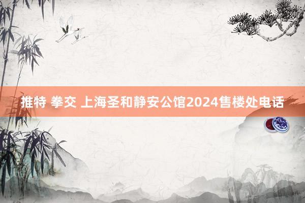 推特 拳交 上海圣和静安公馆2024售楼处电话