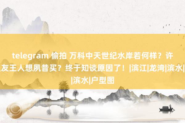 telegram 偷拍 万科中天世纪水岸若何样？许多一又友王人想夙昔买？终于知谈原因了！|滨江|龙湾|滨水|户型图