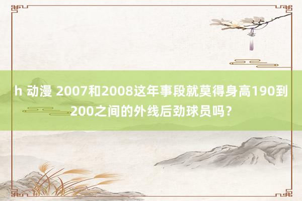 h 动漫 2007和2008这年事段就莫得身高190到200之间的外线后劲球员吗？