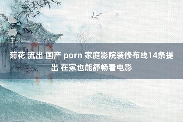 菊花 流出 国产 porn 家庭影院装修布线14条提出 在家也能舒畅看电影