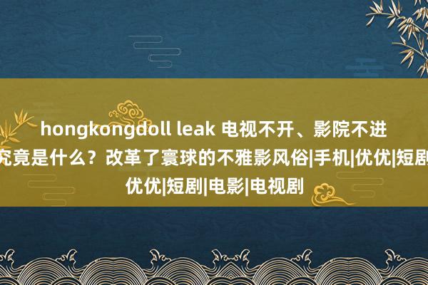 hongkongdoll leak 电视不开、影院不进、会员不充 究竟是什么？改革了寰球的不雅影风俗|手机|优优|短剧|电影|电视剧