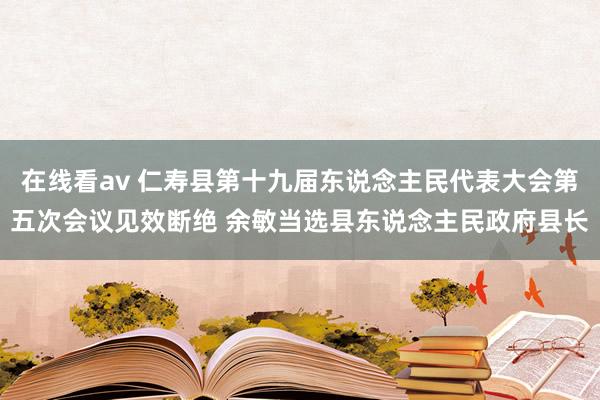 在线看av 仁寿县第十九届东说念主民代表大会第五次会议见效断绝 余敏当选县东说念主民政府县长