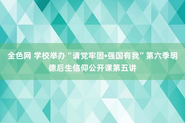 全色网 学校举办“请党牢固•强国有我”第六季明德后生信仰公开课第五讲