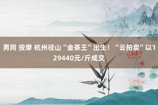 男同 按摩 杭州径山“金茶王”出生！“云拍卖”以129440元/斤成交