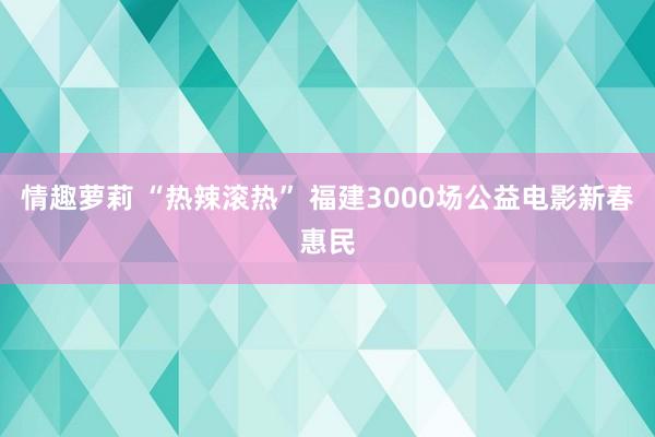 情趣萝莉 “热辣滚热” 福建3000场公益电影新春惠民