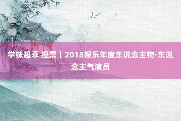 学妹超乖 投票丨2018娱乐年度东说念主物·东说念主气演员