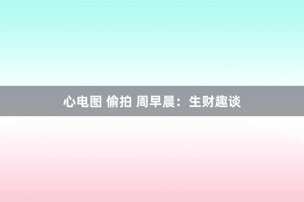 心电图 偷拍 周早晨：生财趣谈